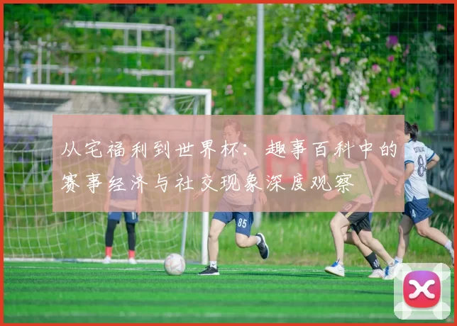 从宅福利到世界杯:趣事百科中的赛事经济与社交现象深度观察