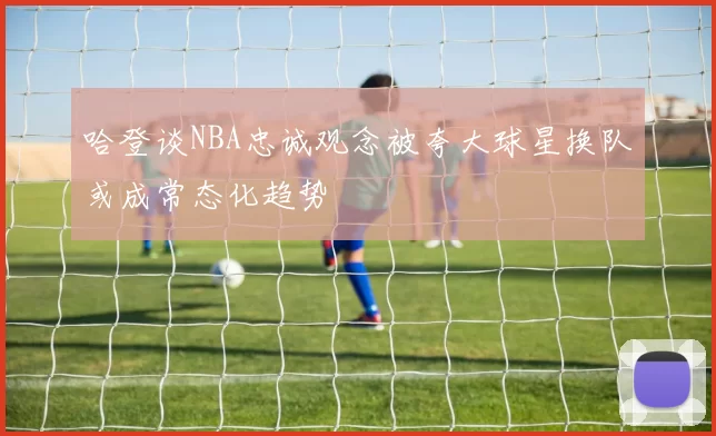 哈登谈NBA忠诚观念被夸大球星换队或成常态化趋势
