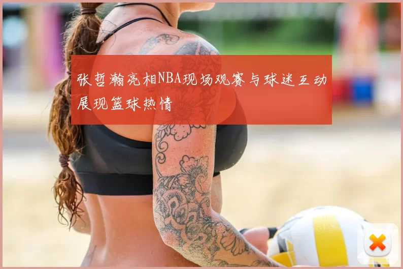 张哲瀚亮相NBA现场观赛与球迷互动展现篮球热情