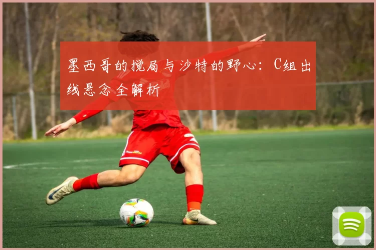 墨西哥的搅局与沙特的野心：C组出线悬念全解析