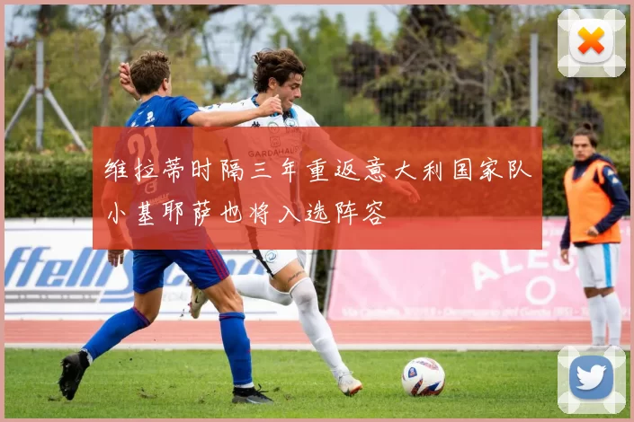 维拉蒂时隔三年重返意大利国家队小基耶萨也将入选阵容