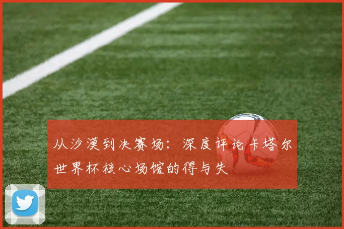 从沙漠到决赛场：深度评论卡塔尔世界杯核心场馆的得与失