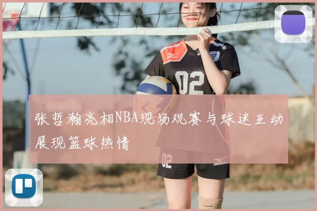 张哲瀚亮相NBA现场观赛与球迷互动展现篮球热情