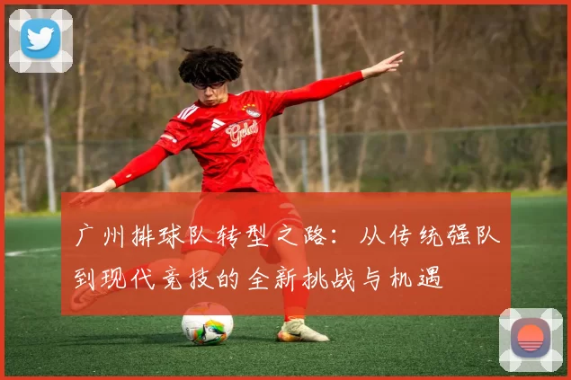 广州排球队转型之路:从传统强队到现代竞技的全新挑战与机遇